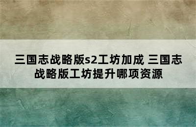 三国志战略版s2工坊加成 三国志战略版工坊提升哪项资源